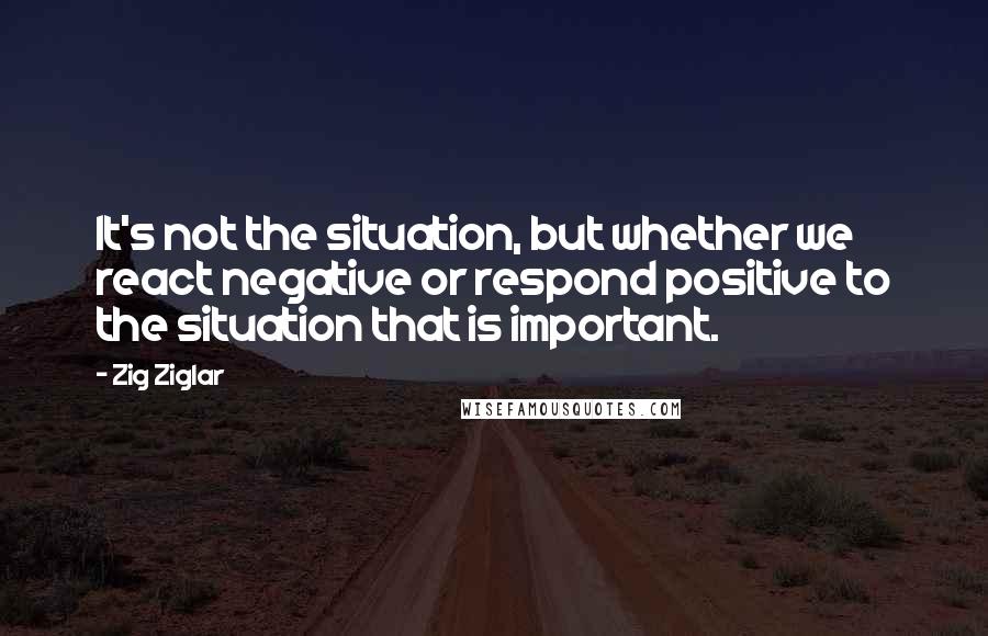 Zig Ziglar Quotes: It's not the situation, but whether we react negative or respond positive to the situation that is important.