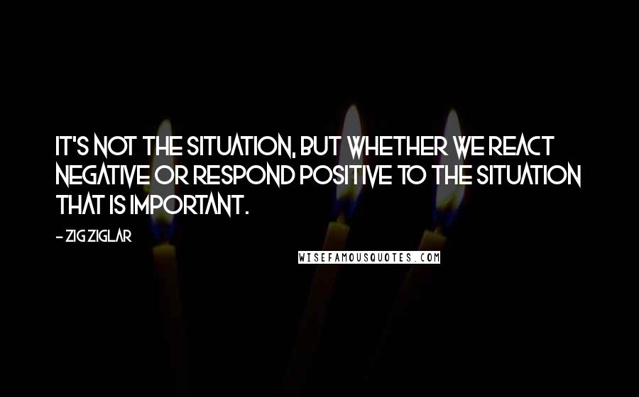 Zig Ziglar Quotes: It's not the situation, but whether we react negative or respond positive to the situation that is important.