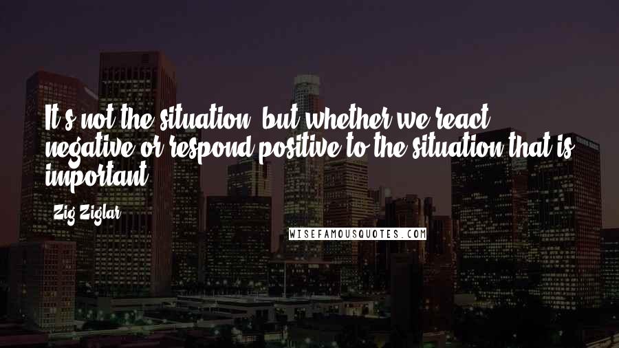 Zig Ziglar Quotes: It's not the situation, but whether we react negative or respond positive to the situation that is important.