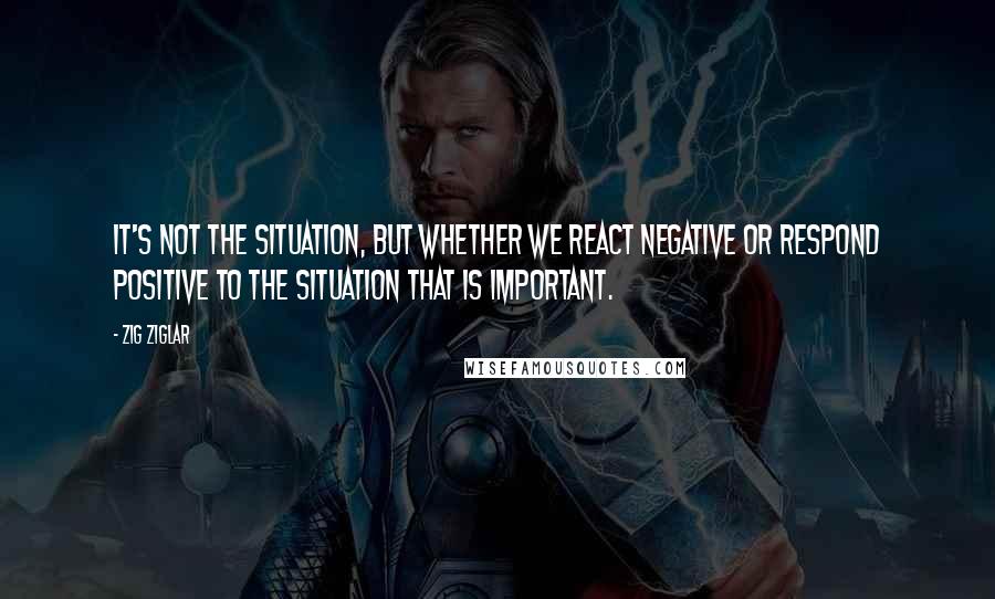 Zig Ziglar Quotes: It's not the situation, but whether we react negative or respond positive to the situation that is important.