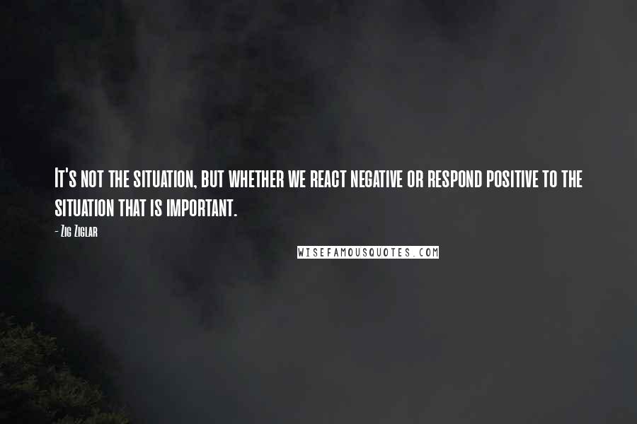 Zig Ziglar Quotes: It's not the situation, but whether we react negative or respond positive to the situation that is important.