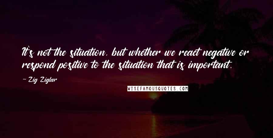 Zig Ziglar Quotes: It's not the situation, but whether we react negative or respond positive to the situation that is important.
