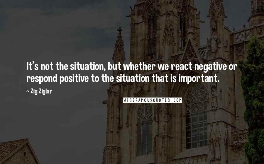 Zig Ziglar Quotes: It's not the situation, but whether we react negative or respond positive to the situation that is important.