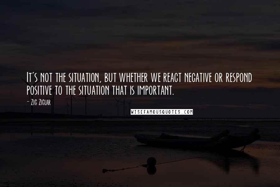 Zig Ziglar Quotes: It's not the situation, but whether we react negative or respond positive to the situation that is important.