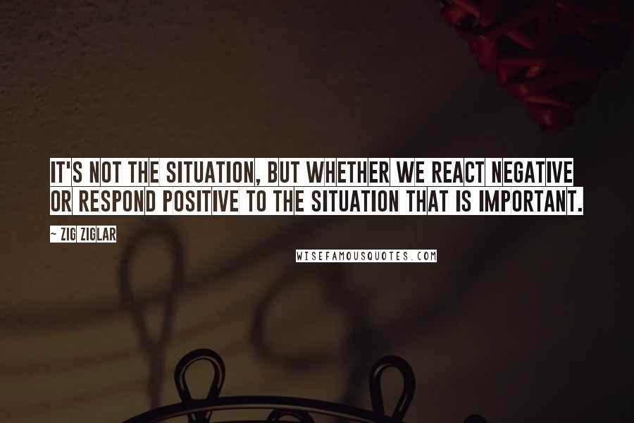 Zig Ziglar Quotes: It's not the situation, but whether we react negative or respond positive to the situation that is important.