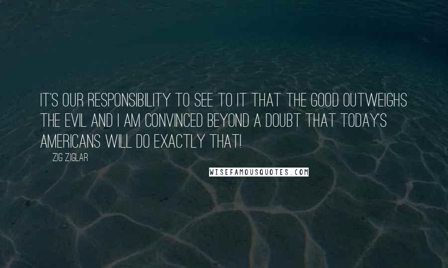 Zig Ziglar Quotes: It's our responsibility to see to it that the good outweighs the evil and I am convinced beyond a doubt that today's Americans will do exactly that!