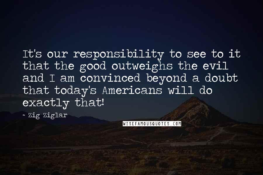 Zig Ziglar Quotes: It's our responsibility to see to it that the good outweighs the evil and I am convinced beyond a doubt that today's Americans will do exactly that!