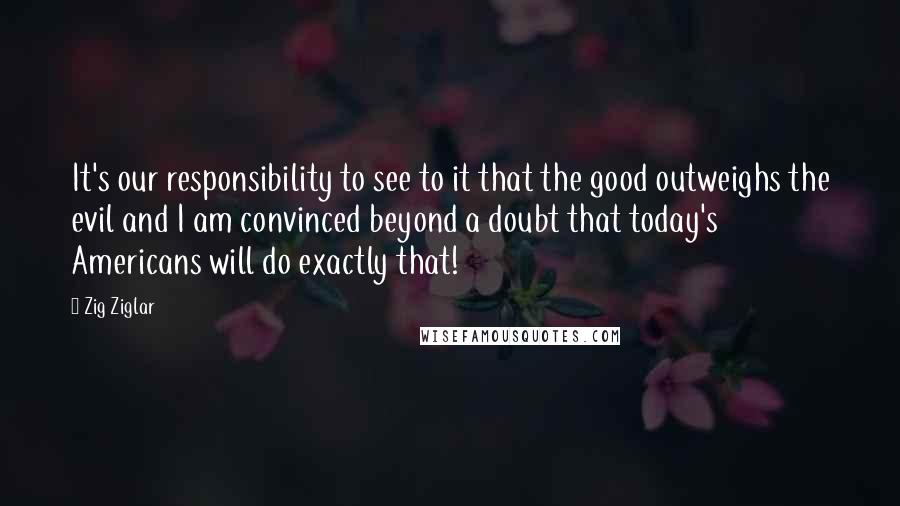 Zig Ziglar Quotes: It's our responsibility to see to it that the good outweighs the evil and I am convinced beyond a doubt that today's Americans will do exactly that!