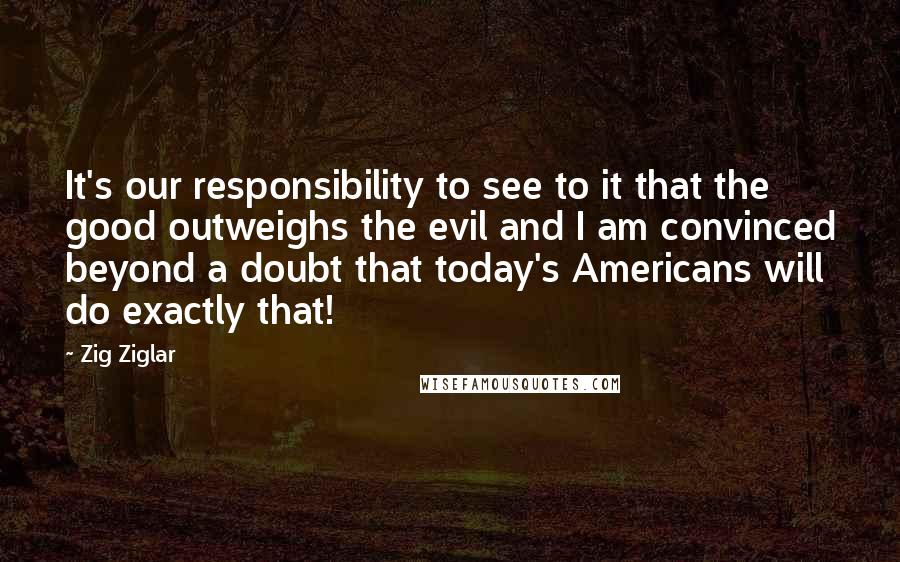 Zig Ziglar Quotes: It's our responsibility to see to it that the good outweighs the evil and I am convinced beyond a doubt that today's Americans will do exactly that!