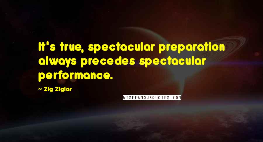 Zig Ziglar Quotes: It's true, spectacular preparation always precedes spectacular performance.