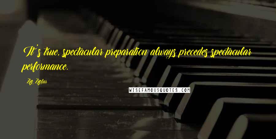 Zig Ziglar Quotes: It's true, spectacular preparation always precedes spectacular performance.