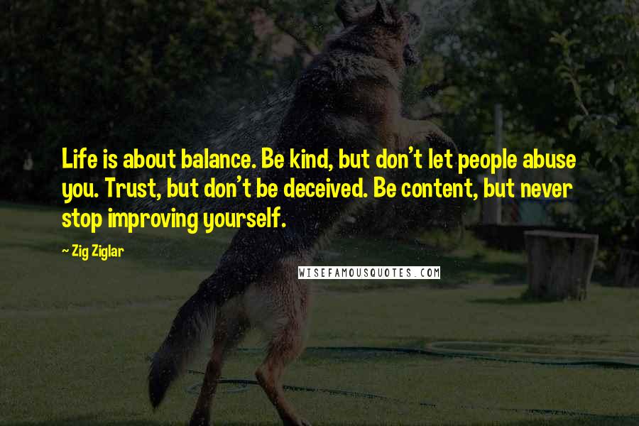 Zig Ziglar Quotes: Life is about balance. Be kind, but don't let people abuse you. Trust, but don't be deceived. Be content, but never stop improving yourself.