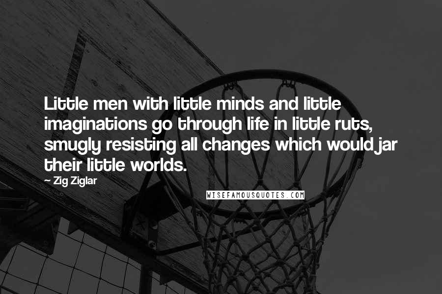 Zig Ziglar Quotes: Little men with little minds and little imaginations go through life in little ruts, smugly resisting all changes which would jar their little worlds.