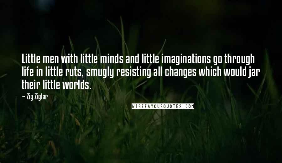 Zig Ziglar Quotes: Little men with little minds and little imaginations go through life in little ruts, smugly resisting all changes which would jar their little worlds.