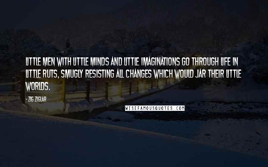 Zig Ziglar Quotes: Little men with little minds and little imaginations go through life in little ruts, smugly resisting all changes which would jar their little worlds.