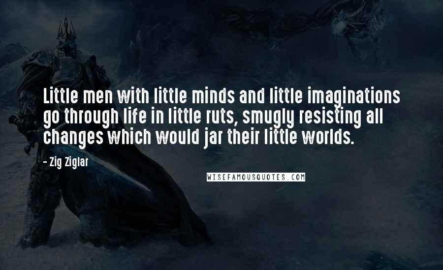 Zig Ziglar Quotes: Little men with little minds and little imaginations go through life in little ruts, smugly resisting all changes which would jar their little worlds.