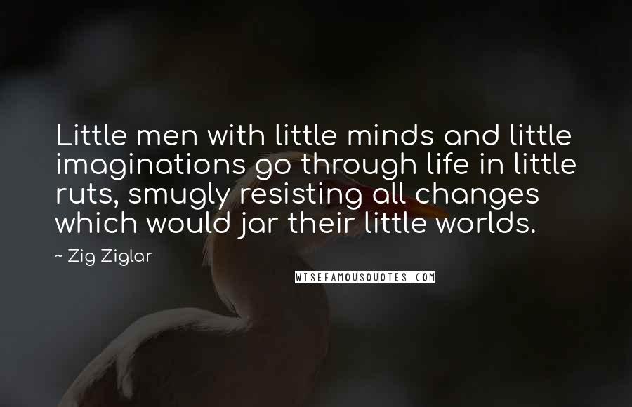 Zig Ziglar Quotes: Little men with little minds and little imaginations go through life in little ruts, smugly resisting all changes which would jar their little worlds.