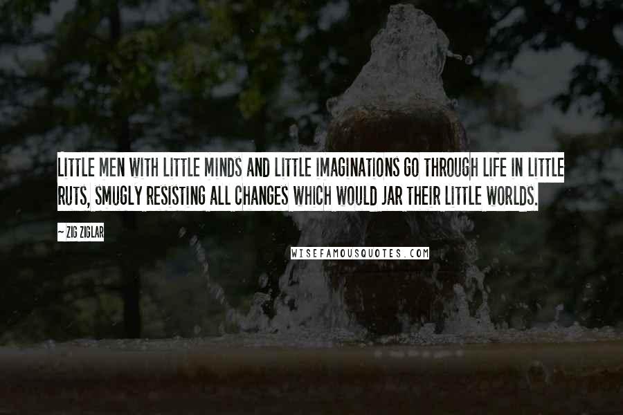 Zig Ziglar Quotes: Little men with little minds and little imaginations go through life in little ruts, smugly resisting all changes which would jar their little worlds.