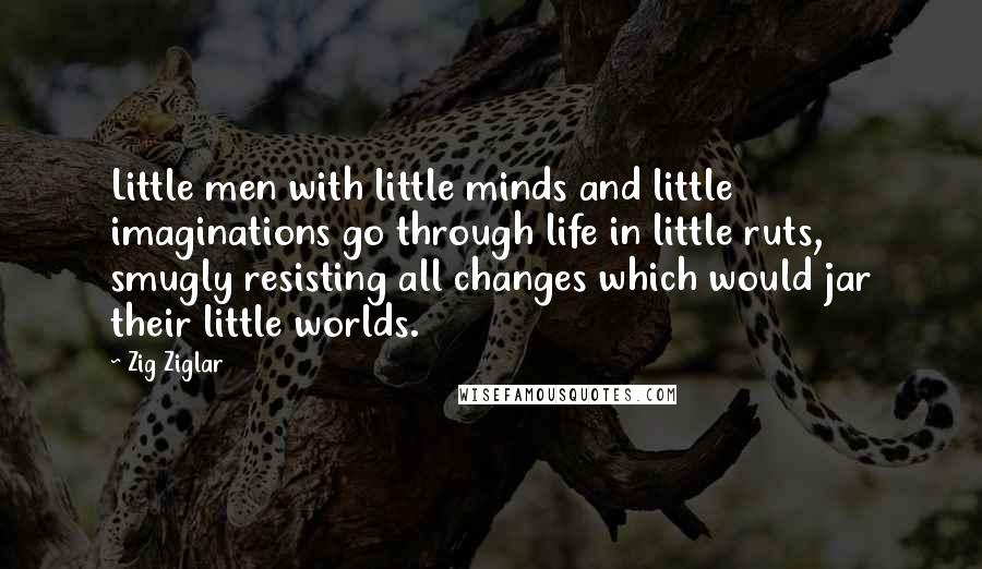 Zig Ziglar Quotes: Little men with little minds and little imaginations go through life in little ruts, smugly resisting all changes which would jar their little worlds.