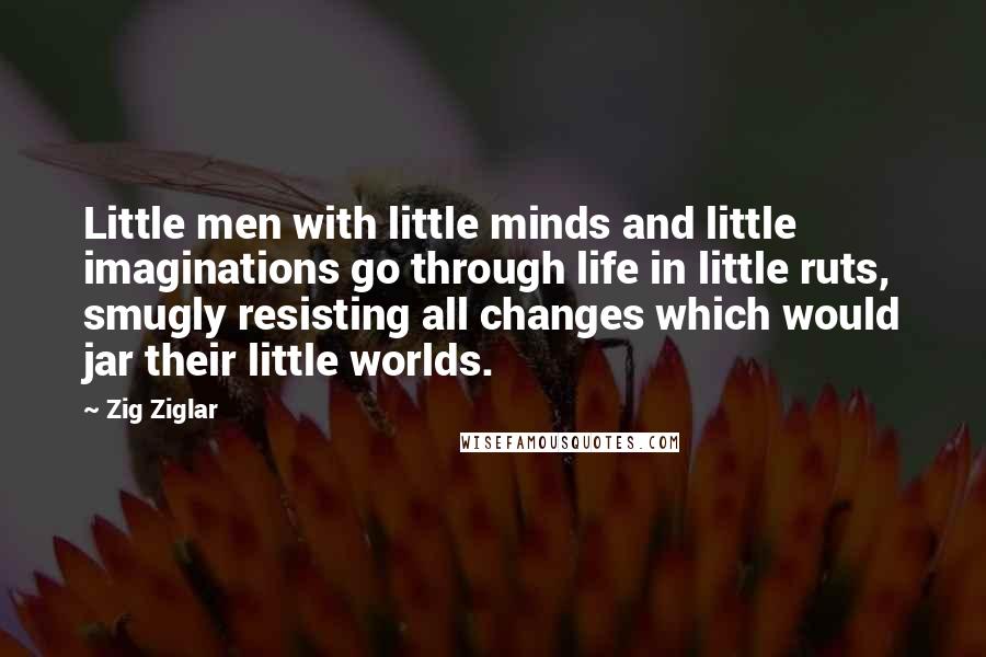 Zig Ziglar Quotes: Little men with little minds and little imaginations go through life in little ruts, smugly resisting all changes which would jar their little worlds.