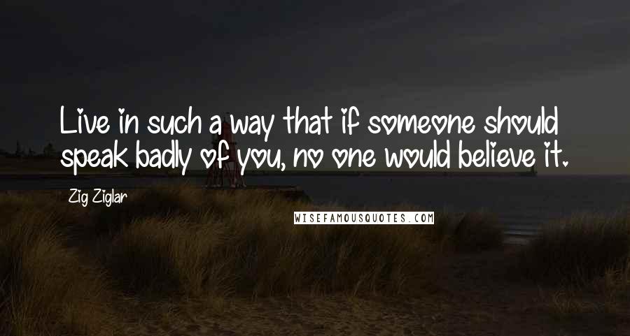 Zig Ziglar Quotes: Live in such a way that if someone should speak badly of you, no one would believe it.