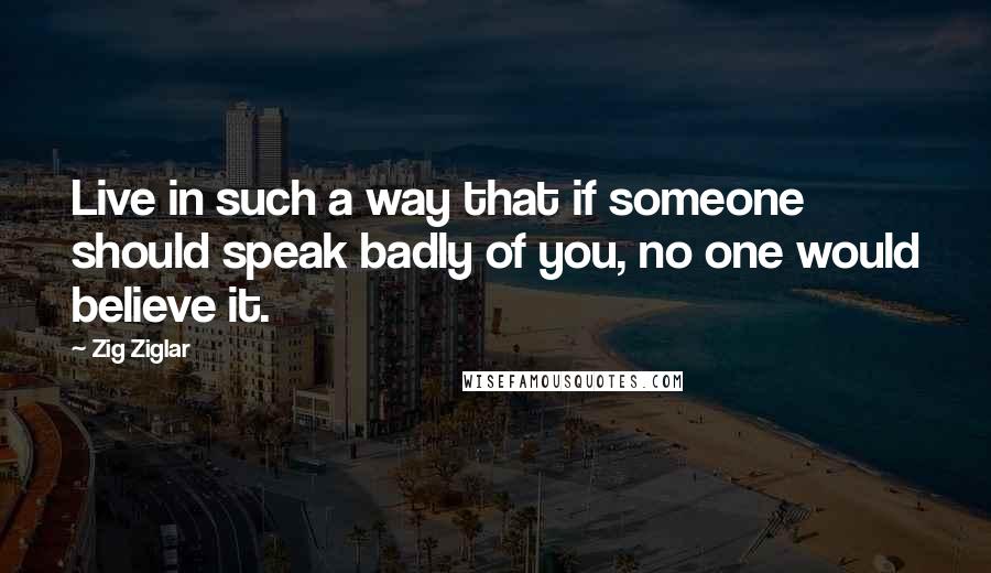 Zig Ziglar Quotes: Live in such a way that if someone should speak badly of you, no one would believe it.