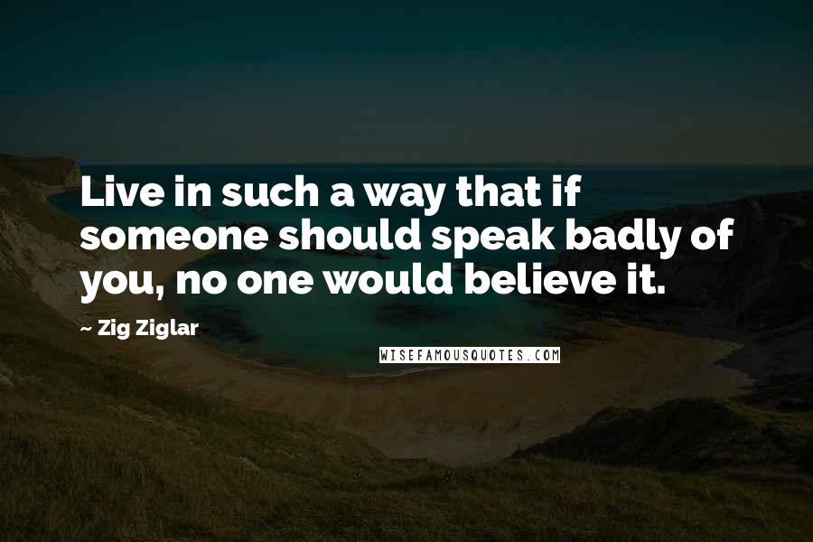 Zig Ziglar Quotes: Live in such a way that if someone should speak badly of you, no one would believe it.