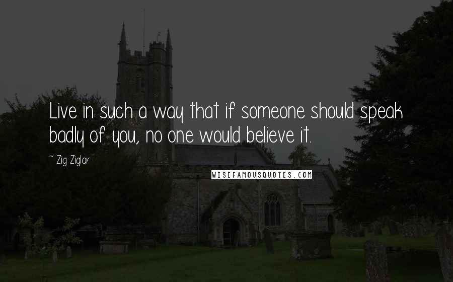 Zig Ziglar Quotes: Live in such a way that if someone should speak badly of you, no one would believe it.
