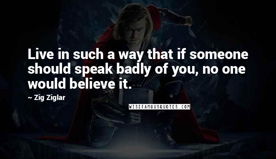 Zig Ziglar Quotes: Live in such a way that if someone should speak badly of you, no one would believe it.