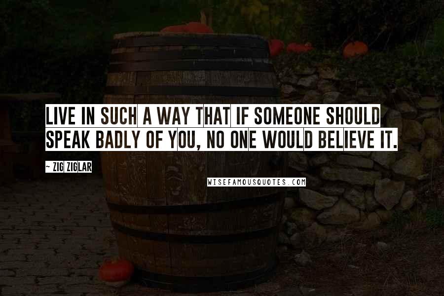 Zig Ziglar Quotes: Live in such a way that if someone should speak badly of you, no one would believe it.