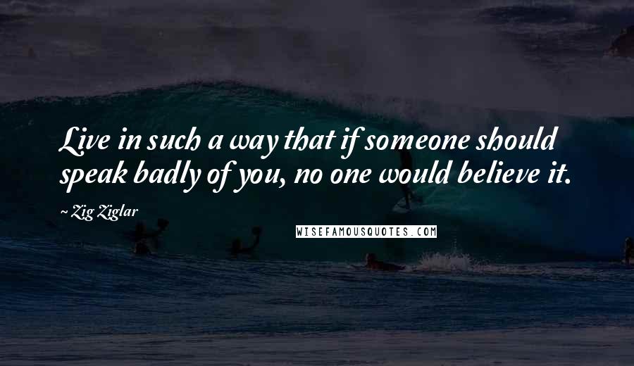 Zig Ziglar Quotes: Live in such a way that if someone should speak badly of you, no one would believe it.