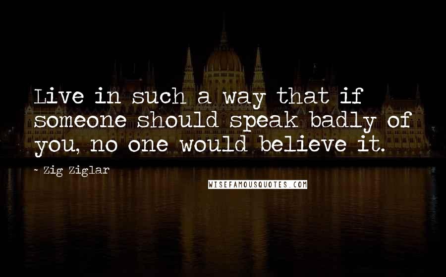 Zig Ziglar Quotes: Live in such a way that if someone should speak badly of you, no one would believe it.