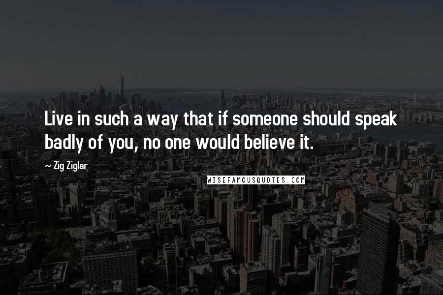 Zig Ziglar Quotes: Live in such a way that if someone should speak badly of you, no one would believe it.