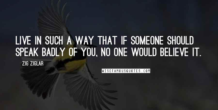 Zig Ziglar Quotes: Live in such a way that if someone should speak badly of you, no one would believe it.