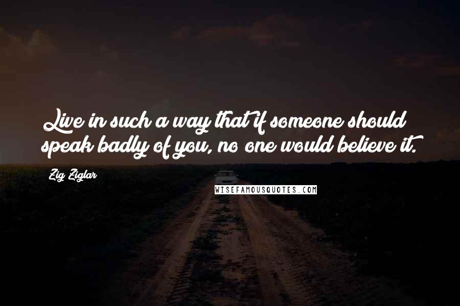 Zig Ziglar Quotes: Live in such a way that if someone should speak badly of you, no one would believe it.