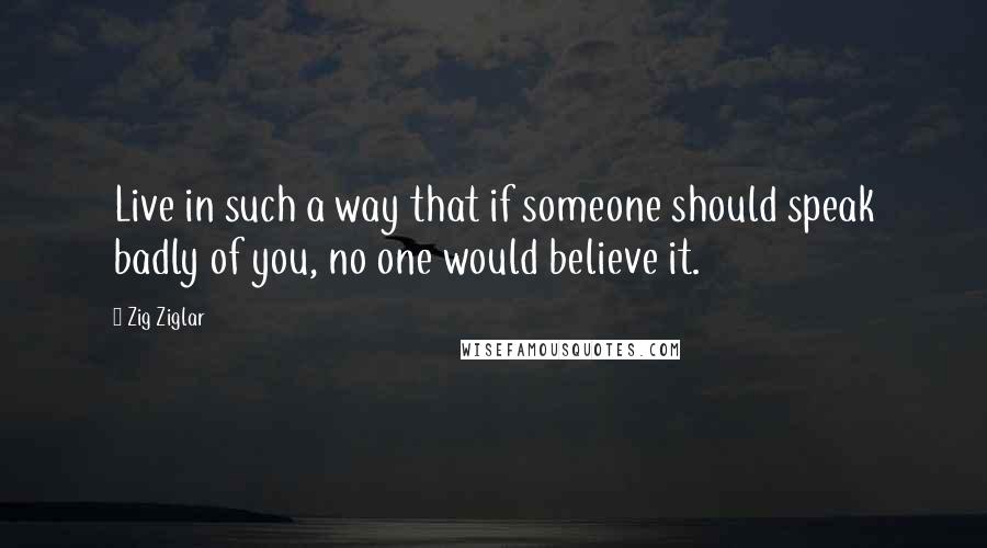 Zig Ziglar Quotes: Live in such a way that if someone should speak badly of you, no one would believe it.