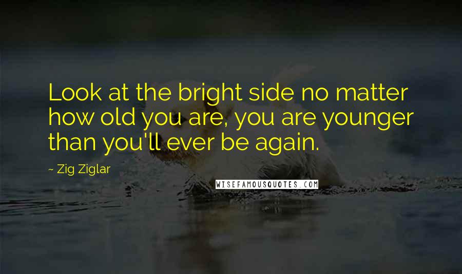 Zig Ziglar Quotes: Look at the bright side no matter how old you are, you are younger than you'll ever be again.
