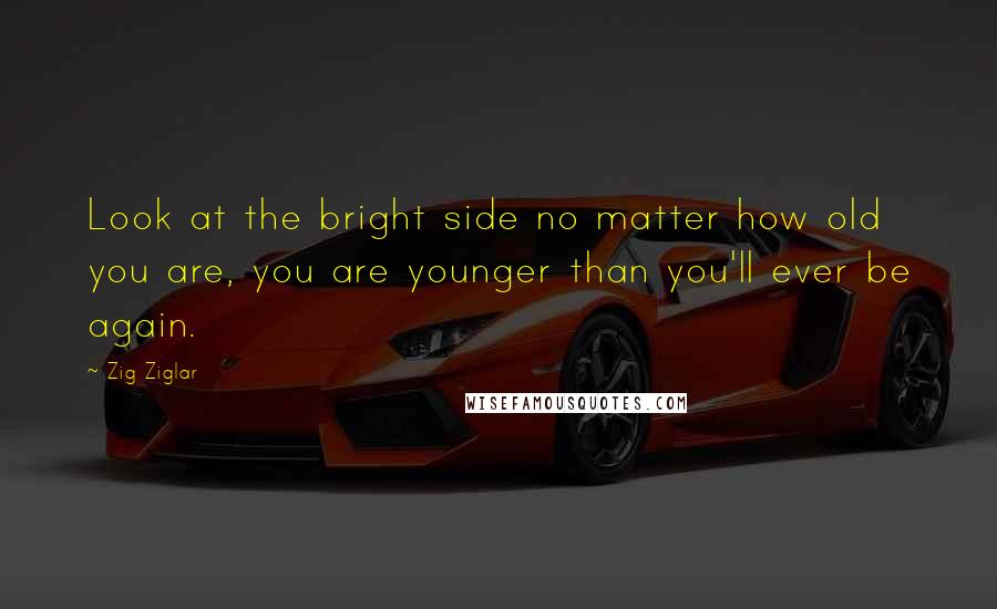 Zig Ziglar Quotes: Look at the bright side no matter how old you are, you are younger than you'll ever be again.