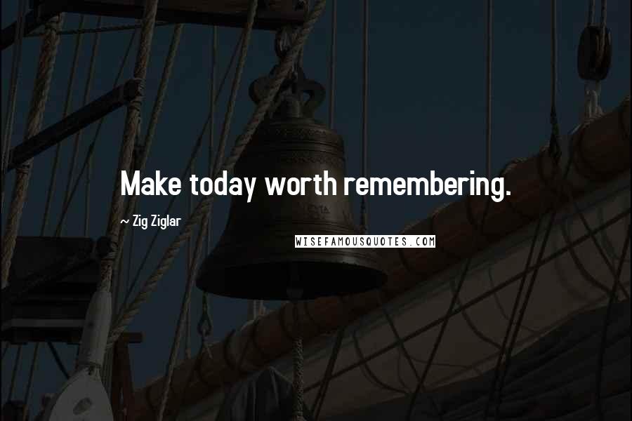 Zig Ziglar Quotes: Make today worth remembering.