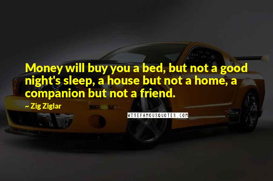 Zig Ziglar Quotes: Money will buy you a bed, but not a good night's sleep, a house but not a home, a companion but not a friend.