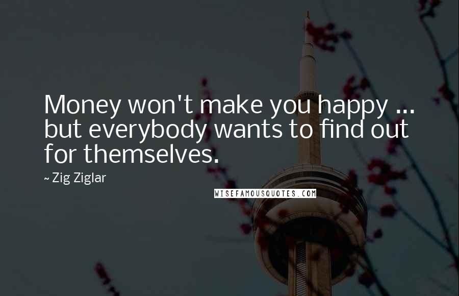 Zig Ziglar Quotes: Money won't make you happy ... but everybody wants to find out for themselves.