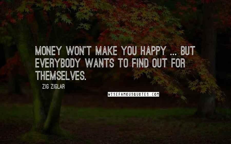 Zig Ziglar Quotes: Money won't make you happy ... but everybody wants to find out for themselves.