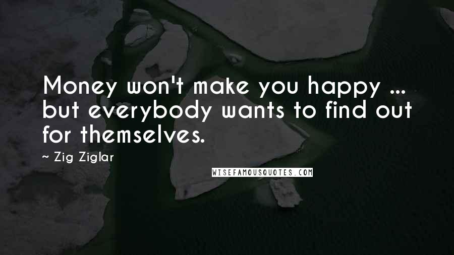 Zig Ziglar Quotes: Money won't make you happy ... but everybody wants to find out for themselves.