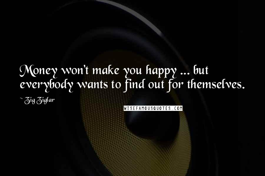 Zig Ziglar Quotes: Money won't make you happy ... but everybody wants to find out for themselves.