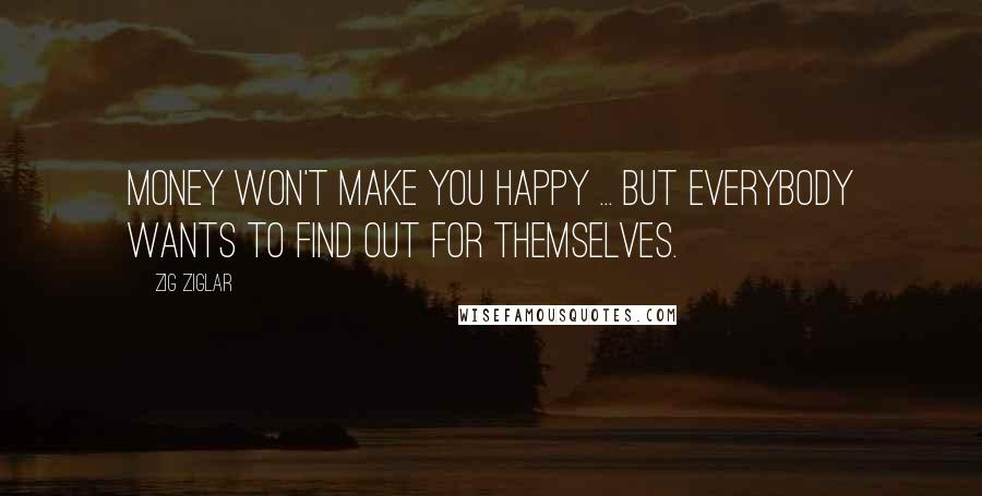 Zig Ziglar Quotes: Money won't make you happy ... but everybody wants to find out for themselves.