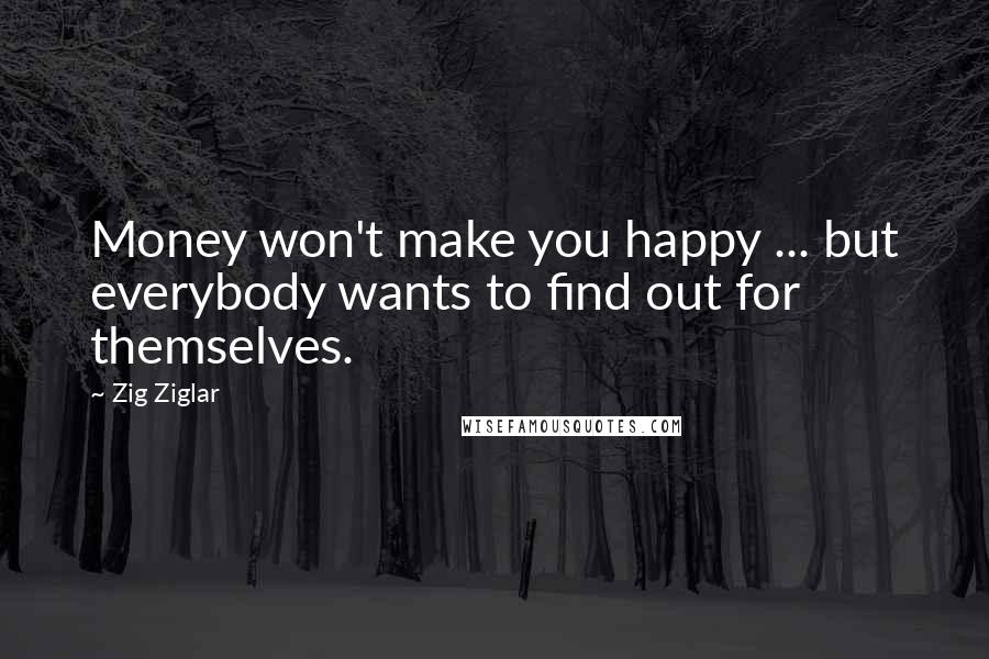 Zig Ziglar Quotes: Money won't make you happy ... but everybody wants to find out for themselves.