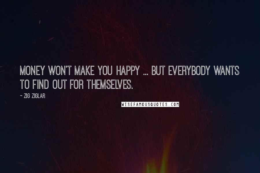 Zig Ziglar Quotes: Money won't make you happy ... but everybody wants to find out for themselves.