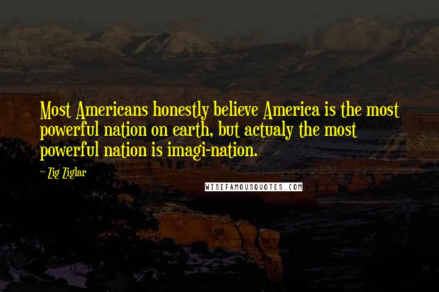 Zig Ziglar Quotes: Most Americans honestly believe America is the most powerful nation on earth, but actualy the most powerful nation is imagi-nation.