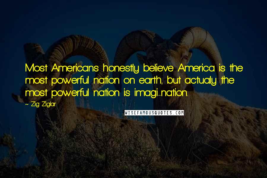 Zig Ziglar Quotes: Most Americans honestly believe America is the most powerful nation on earth, but actualy the most powerful nation is imagi-nation.