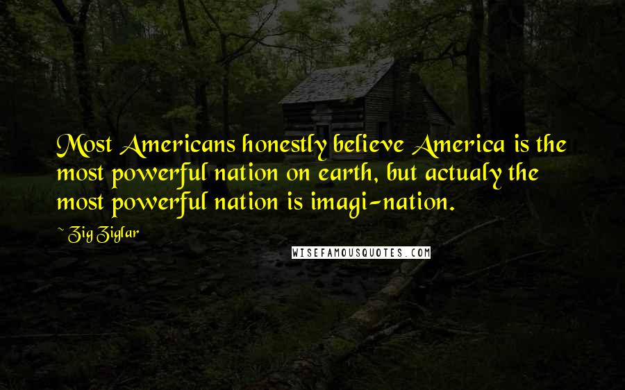 Zig Ziglar Quotes: Most Americans honestly believe America is the most powerful nation on earth, but actualy the most powerful nation is imagi-nation.